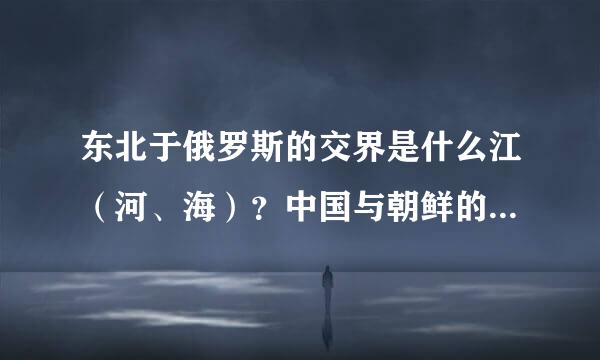 东北于俄罗斯的交界是什么江（河、海）？中国与朝鲜的交界是什麽江（河、海）？