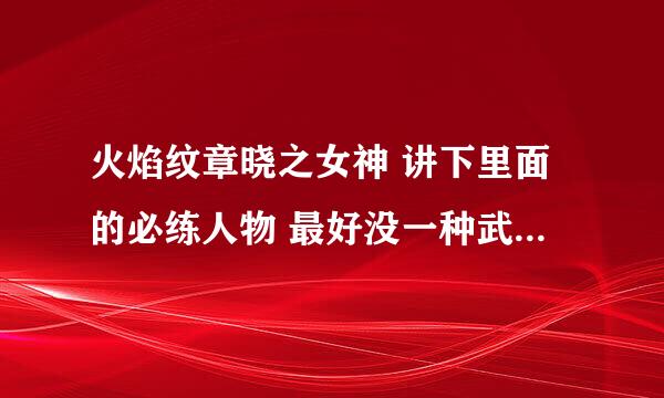 火焰纹章晓之女神 讲下里面的必练人物 最好没一种武器都讲下 包括魔法师 小弟作为火迷感激不尽！！！！11