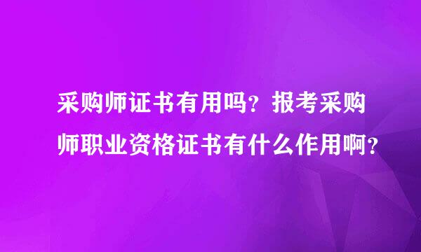 采购师证书有用吗？报考采购师职业资格证书有什么作用啊？