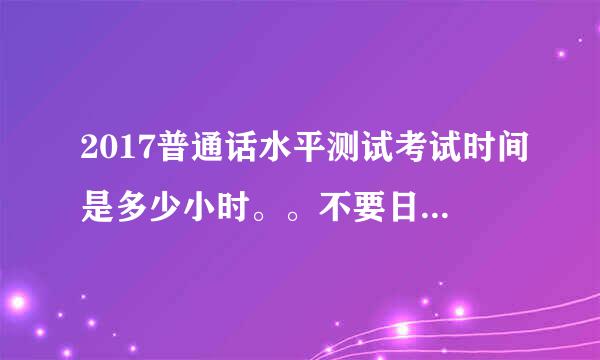 2017普通话水平测试考试时间是多少小时。。不要日期，要考试时长。谢