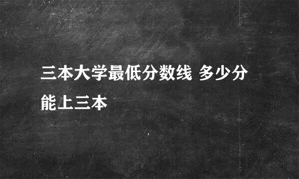 三本大学最低分数线 多少分能上三本