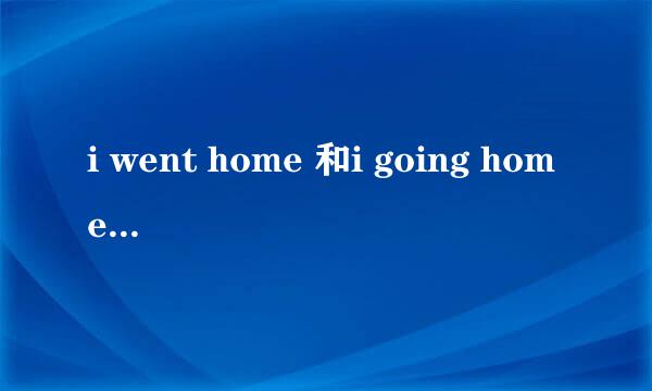 i went home 和i going home 及i am home的区别？