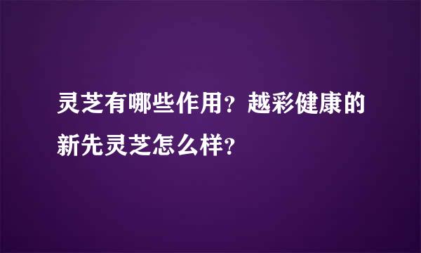 灵芝有哪些作用？越彩健康的新先灵芝怎么样？