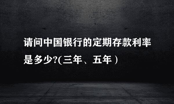 请问中国银行的定期存款利率是多少?(三年、五年）