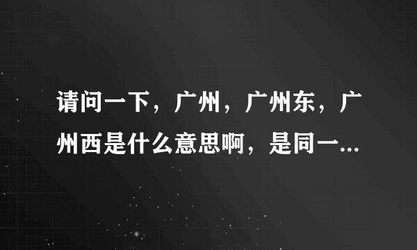 请问一下，广州，广州东，广州西是什么意思啊，是同一个地方吗？如果不是是广州东 ，还是广州西那个可以