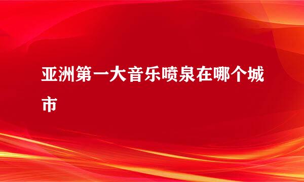 亚洲第一大音乐喷泉在哪个城市