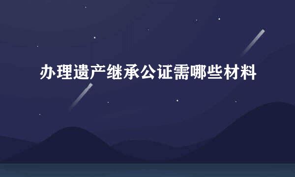 办理遗产继承公证需哪些材料