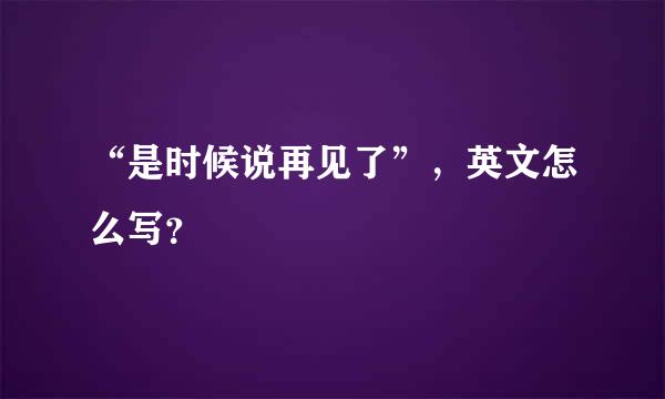 “是时候说再见了”，英文怎么写？