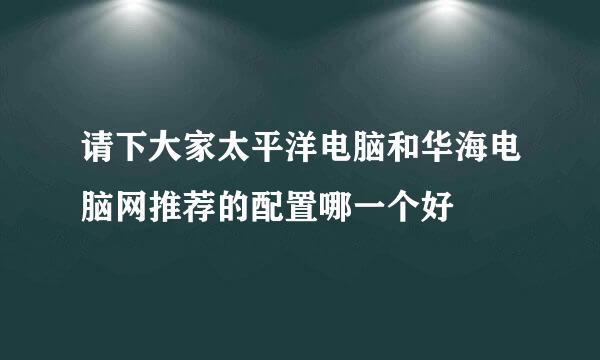 请下大家太平洋电脑和华海电脑网推荐的配置哪一个好