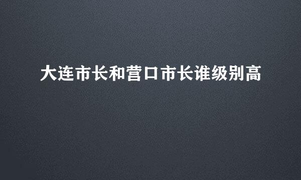 大连市长和营口市长谁级别高