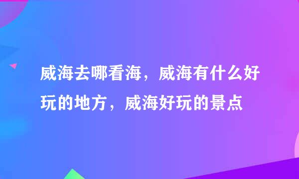 威海去哪看海，威海有什么好玩的地方，威海好玩的景点