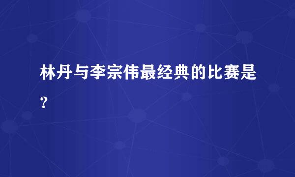 林丹与李宗伟最经典的比赛是？