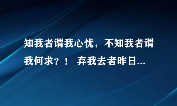 知我者谓我心忧，不知我者谓我何求？！ 弃我去者昨日之日不可留，乱我心者今日之日多烦忧…