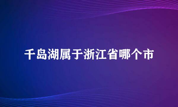 千岛湖属于浙江省哪个市