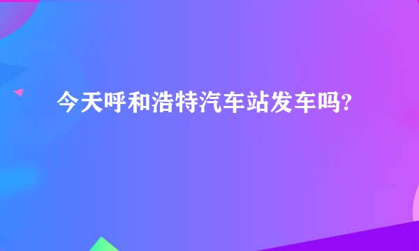 今天呼和浩特汽车站发车吗?