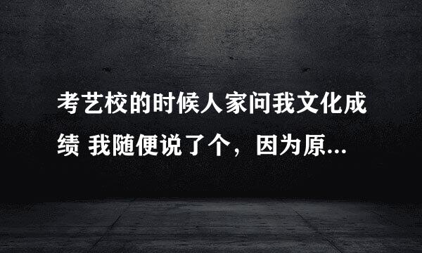 考艺校的时候人家问我文化成绩 我随便说了个，因为原来的文化成绩太低了