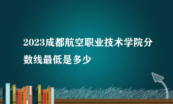 2023成都航空职业技术学院分数线最低是多少