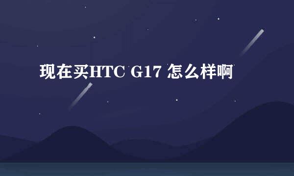 现在买HTC G17 怎么样啊