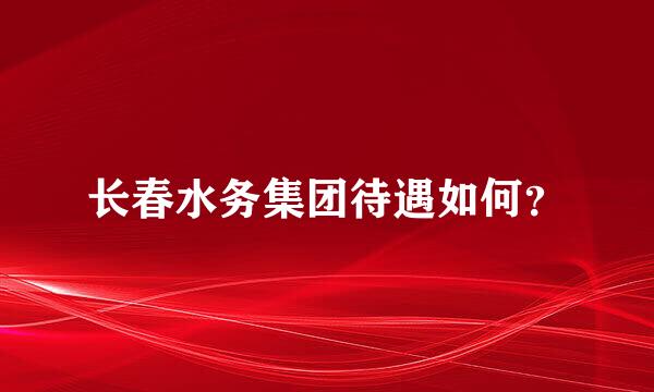 长春水务集团待遇如何？