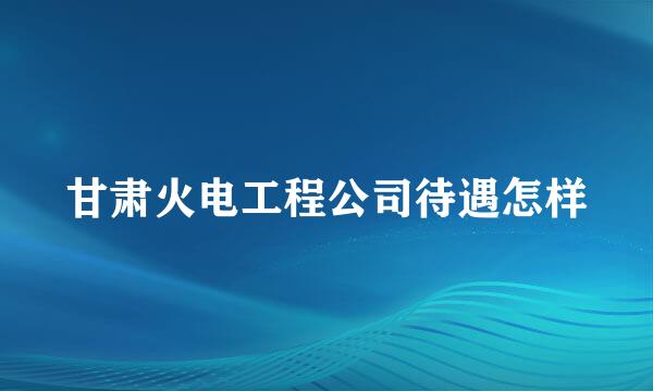 甘肃火电工程公司待遇怎样