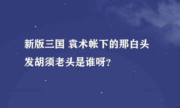 新版三国 袁术帐下的那白头发胡须老头是谁呀？