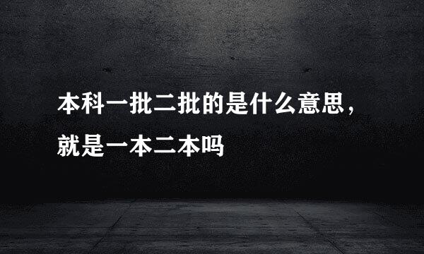 本科一批二批的是什么意思，就是一本二本吗