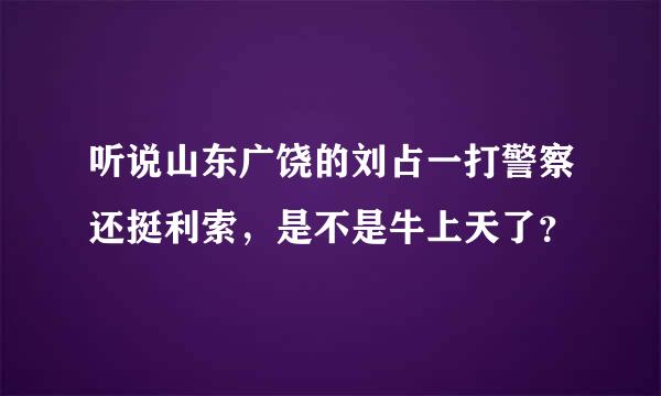 听说山东广饶的刘占一打警察还挺利索，是不是牛上天了？