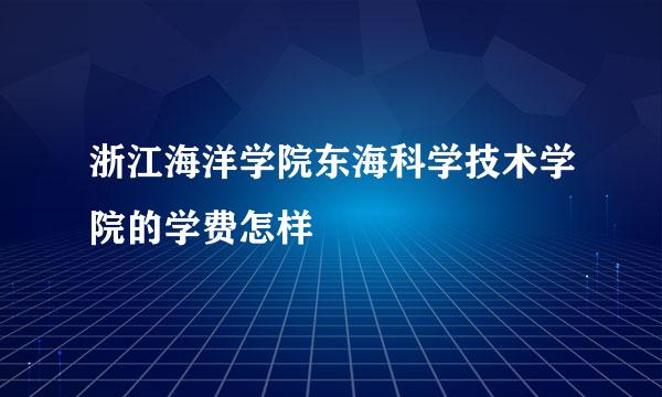 浙江海洋学院东海科学技术学院的学费怎样