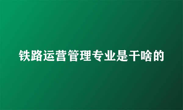 铁路运营管理专业是干啥的