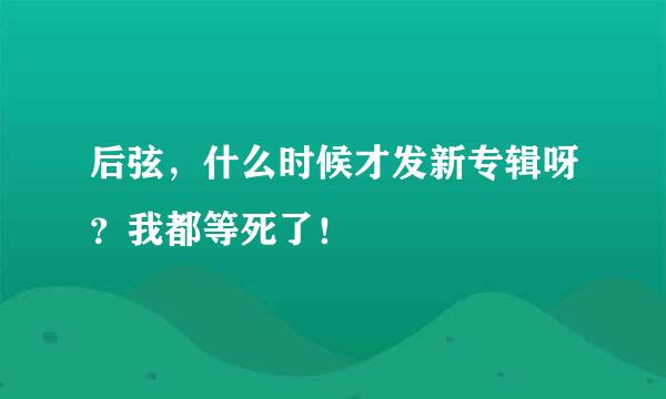 后弦，什么时候才发新专辑呀？我都等死了！