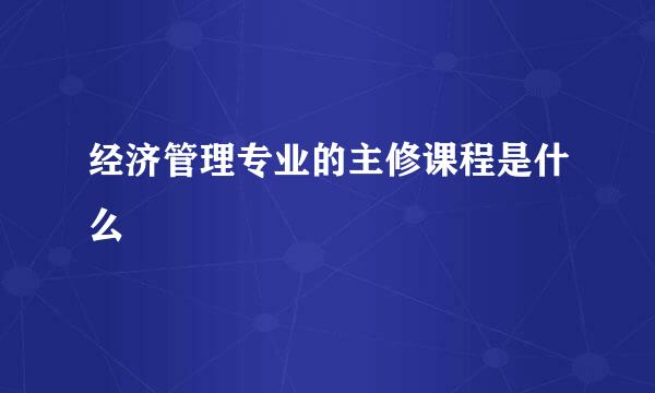 经济管理专业的主修课程是什么