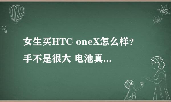 女生买HTC oneX怎么样？ 手不是很大 电池真的那么不让人省心吗？ 谢谢亲们了