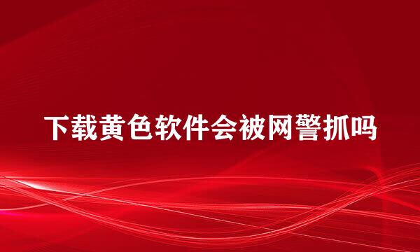 下载黄色软件会被网警抓吗