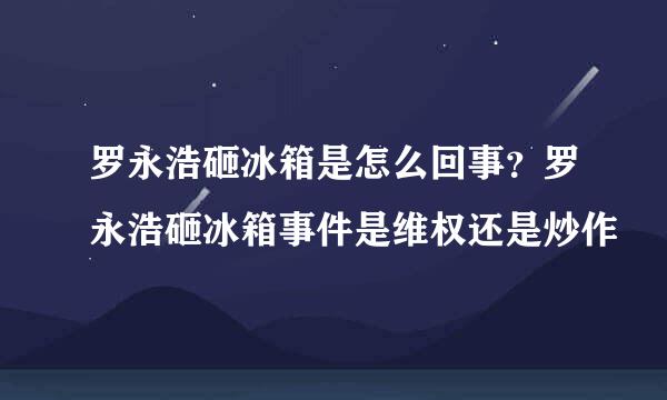 罗永浩砸冰箱是怎么回事？罗永浩砸冰箱事件是维权还是炒作