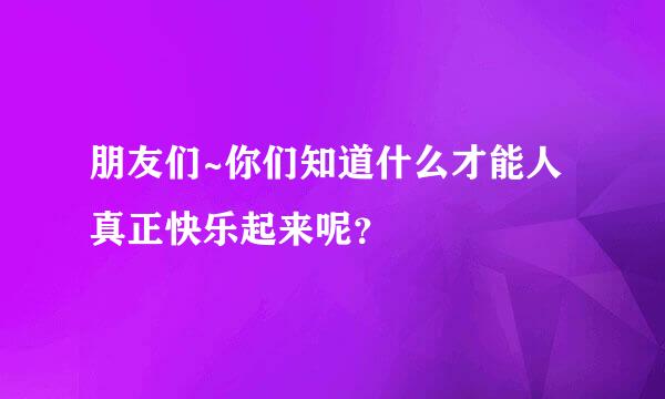 朋友们~你们知道什么才能人真正快乐起来呢？