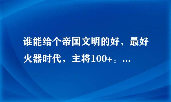 谁能给个帝国文明的好，最好火器时代，主将100+。。。。跪求。。。。