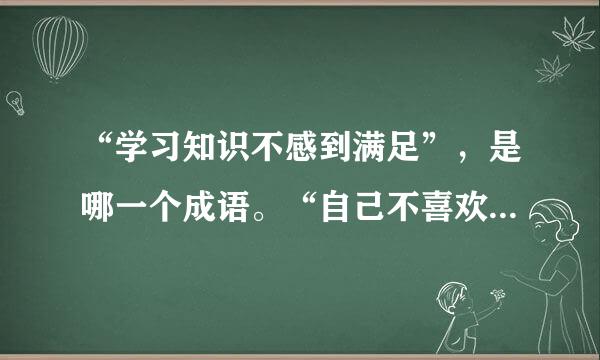 “学习知识不感到满足”，是哪一个成语。“自己不喜欢的事情不要强加在别人身上”是哪一个成语