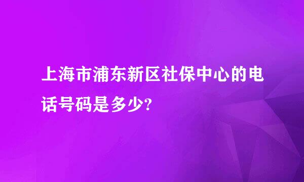 上海市浦东新区社保中心的电话号码是多少?