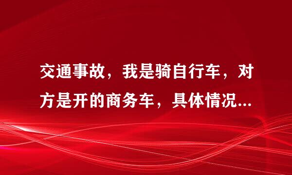 交通事故，我是骑自行车，对方是开的商务车，具体情况我也记不清楚了是对方从后面撞我的，然后当时就报...