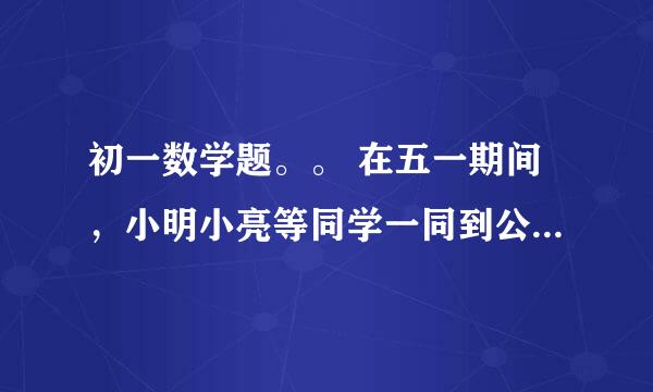 初一数学题。。 在五一期间，小明小亮等同学一同到公园玩，下面是小明与他爸爸的对话