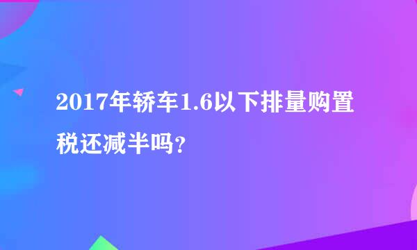 2017年轿车1.6以下排量购置税还减半吗？