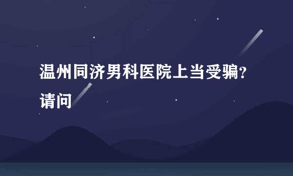 温州同济男科医院上当受骗？请问