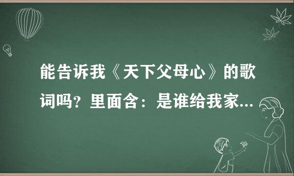 能告诉我《天下父母心》的歌词吗？里面含：是谁给我家，是谁给我爱…