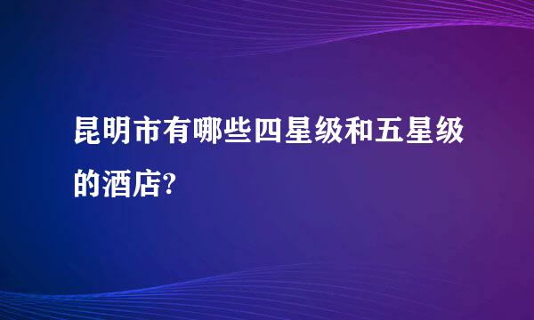 昆明市有哪些四星级和五星级的酒店?