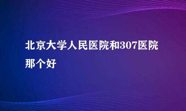 北京大学人民医院和307医院那个好