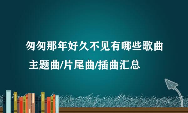 匆匆那年好久不见有哪些歌曲 主题曲/片尾曲/插曲汇总