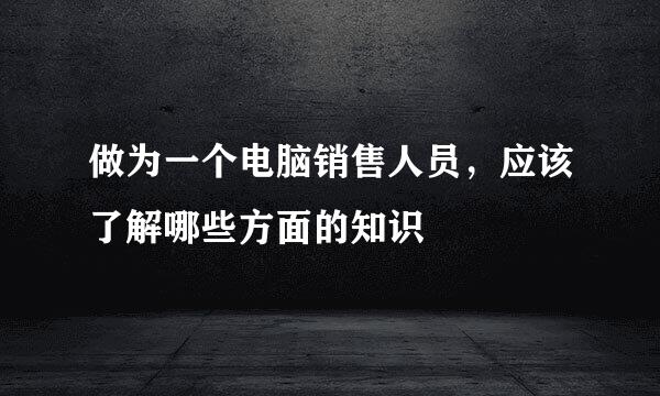 做为一个电脑销售人员，应该了解哪些方面的知识