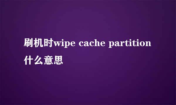 刷机时wipe cache partition什么意思