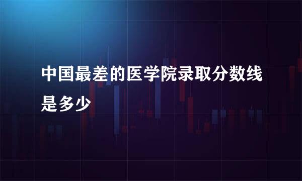 中国最差的医学院录取分数线是多少