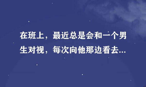 在班上，最近总是会和一个男生对视，每次向他那边看去时就会和他对视，，，为什么啊？？？好尴尬啊，